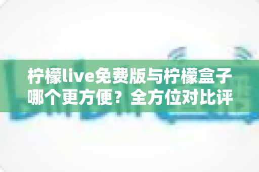柠檬live免费版与柠檬盒子哪个更方便？全方位对比评测帮你找到答案
