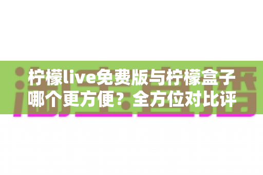 柠檬live免费版与柠檬盒子哪个更方便？全方位对比评测帮你找到答案
