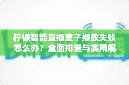 柠檬智能直播盒子播放失败怎么办?全面排查与实用解决方案指南 柠檬智能直播盒子播放失败怎么办?全面排查与实用解决方案指南