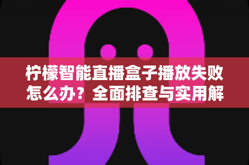 柠檬智能直播盒子播放失败怎么办?全面排查与实用解决方案指南 柠檬智能直播盒子播放失败怎么办?全面排查与实用解决方案指南
