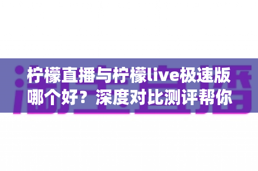柠檬直播与柠檬live极速版哪个好?深度对比测评帮你选出最适合自己的直播App 柠檬直播与柠檬live极速版哪个好?深度对比测评帮你选出最适合自己的直播App