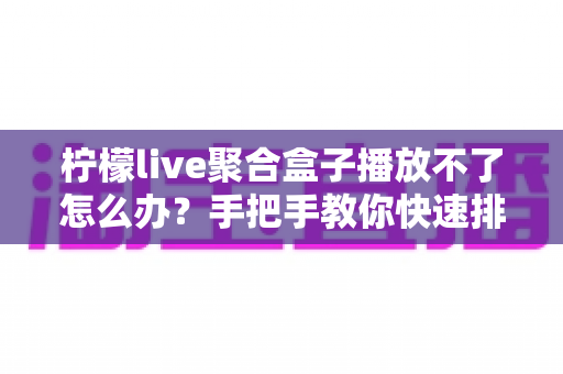 柠檬live聚合盒子播放不了怎么办?手把手教你快速排查故障与修复的完整实用攻略 柠檬live聚合盒子播放不了怎么办?手把手教你快速排查故障与修复的完整实用攻略