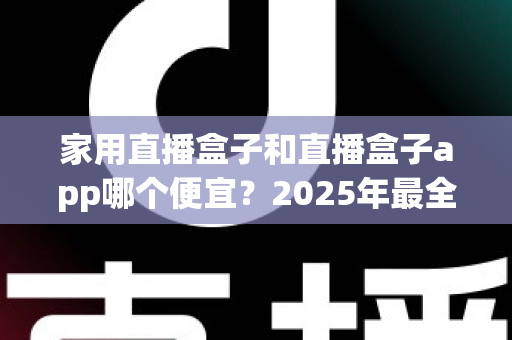 家用直播盒子和直播盒子app哪个便宜?2025年最全成本对比与选购指南 家用直播盒子和直播盒子app哪个便宜?2025年最全成本对比与选购指南