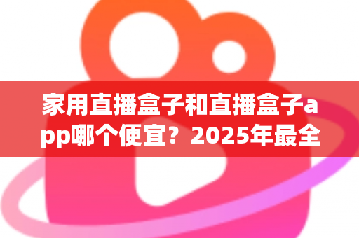 家用直播盒子和直播盒子app哪个便宜？2025年最全成本对比与选购指南