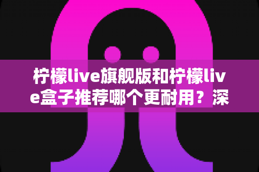 柠檬live旗舰版和柠檬live盒子推荐哪个更耐用？深度对比评测与选购指南