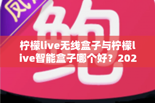 柠檬live无线盒子与柠檬live智能盒子哪个好？2024最新选购指南帮你一次搞懂