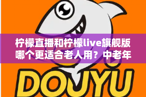 柠檬直播和柠檬live旗舰版哪个更适合老人用?中老年用户选版全攻略 柠檬直播和柠檬live旗舰版哪个更适合老人用?中老年用户选版全攻略