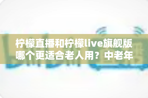 柠檬直播和柠檬live旗舰版哪个更适合老人用？中老年用户选版全攻略