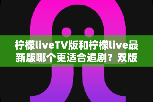 柠檬liveTV版和柠檬live最新版哪个更适合追剧？双版本深度对比，助你找到最舒服的观影方式