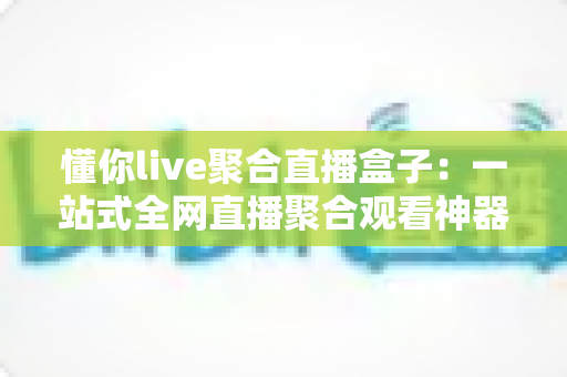 懂你live聚合直播盒子：一站式全网直播聚合观看神器，让你的追播体验全面升级