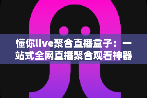 懂你live聚合直播盒子：一站式全网直播聚合观看神器，让你的追播体验全面升级