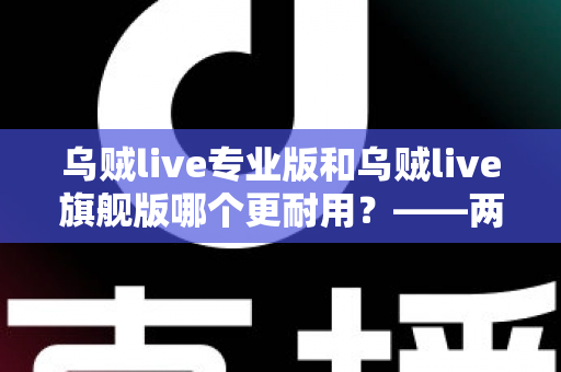 乌贼live专业版和乌贼live旗舰版哪个更耐用?——两大版本耐用性深度对比与选购全指南 乌贼live专业版和乌贼live旗舰版哪个更耐用?——两大版本耐用性深度对比与选购全指南