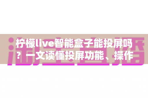 柠檬live智能盒子能投屏吗？一文读懂投屏功能、操作方法与常见问题