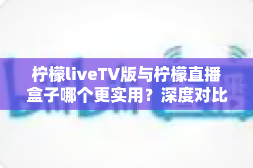 柠檬liveTV版与柠檬直播盒子哪个更实用？深度对比分析帮你做出明智选择