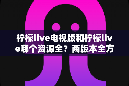 柠檬live电视版和柠檬live哪个资源全?两版本全方位对比与选购指南 柠檬live电视版和柠檬live哪个资源全?两版本全方位对比与选购指南