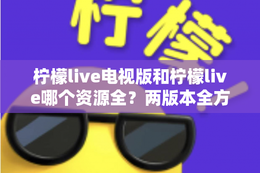 柠檬live电视版和柠檬live哪个资源全?两版本全方位对比与选购指南 柠檬live电视版和柠檬live哪个资源全?两版本全方位对比与选购指南