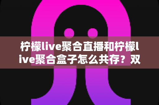 柠檬live聚合直播和柠檬live聚合盒子怎么共存？双端协同使用全攻略，轻松实现多平台直播自由