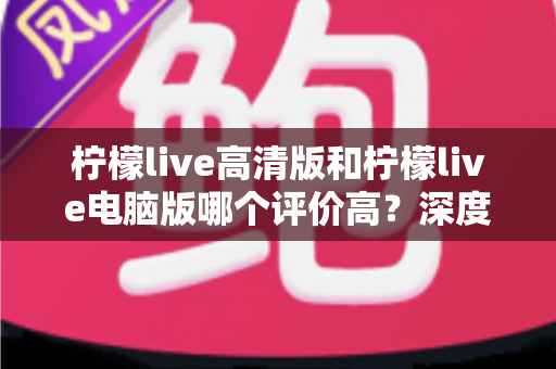 柠檬live高清版和柠檬live电脑版哪个评价高？深度评测与选择全指南