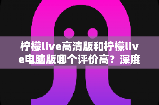 柠檬live高清版和柠檬live电脑版哪个评价高？深度评测与选择全指南