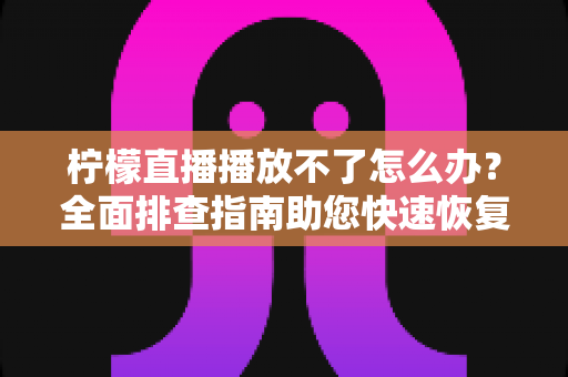 柠檬直播播放不了怎么办？全面排查指南助您快速恢复流畅观看