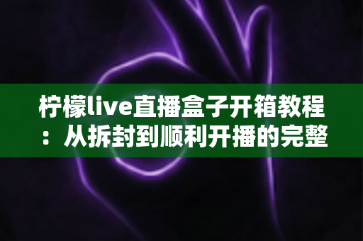柠檬live直播盒子开箱教程:从拆封到顺利开播的完整指南 柠檬live直播盒子开箱教程:从拆封到顺利开播的完整指南