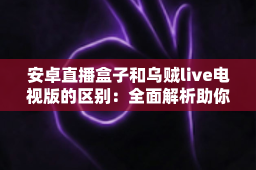 安卓直播盒子和乌贼live电视版的区别：全面解析助你选对家庭观影方案