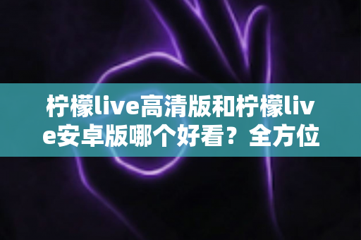 柠檬live高清版和柠檬live安卓版哪个好看?全方位对比测评,帮你选出最适合自己的观看版本 柠檬live高清版和柠檬live安卓版哪个好看?全方位对比测评,帮你选出最适合自己的观看版本