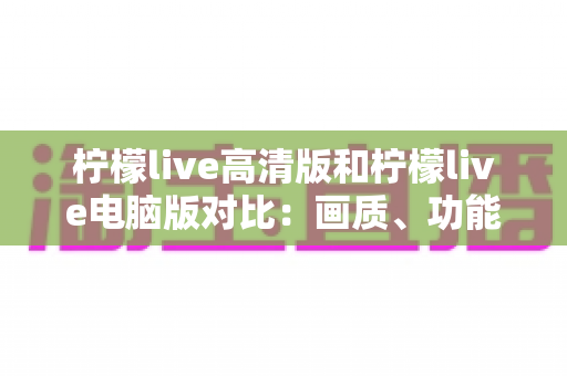 柠檬live高清版和柠檬live电脑版对比：画质、功能、体验全解析，帮你选出最适合的版本