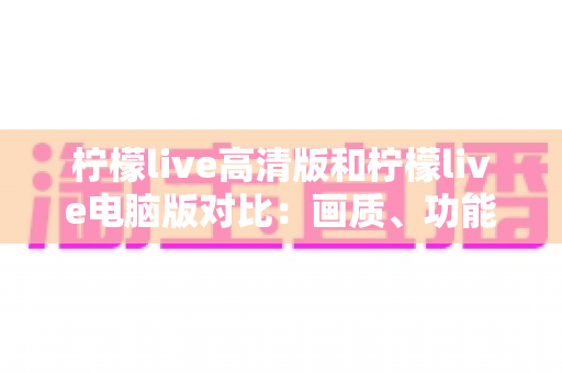 柠檬live高清版和柠檬live电脑版对比：画质、功能、体验全解析，帮你选出最适合的版本