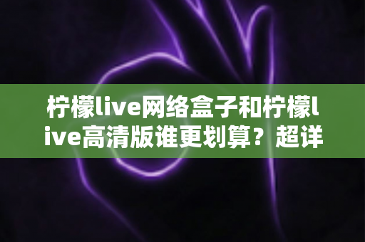 柠檬live网络盒子和柠檬live高清版谁更划算？超详细对比评测帮你选对不花冤枉钱