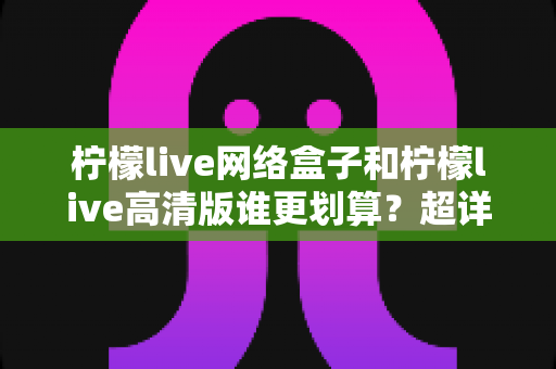 柠檬live网络盒子和柠檬live高清版谁更划算？超详细对比评测帮你选对不花冤枉钱