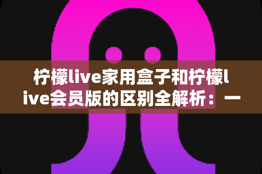 柠檬live家用盒子和柠檬live会员版的区别全解析：一文读懂两种版本怎么选？
