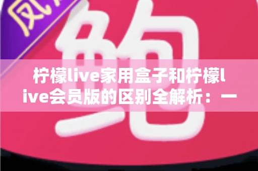 柠檬live家用盒子和柠檬live会员版的区别全解析：一文读懂两种版本怎么选？