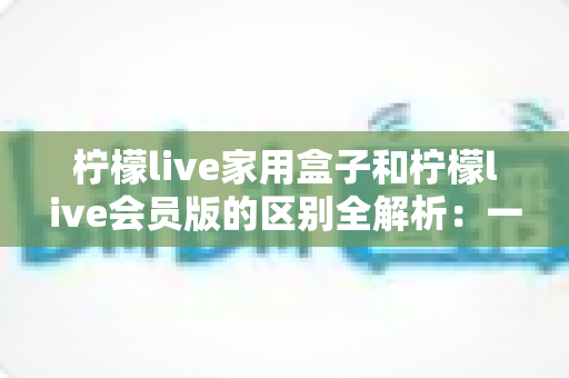 柠檬live家用盒子和柠檬live会员版的区别全解析：一文读懂两种版本怎么选？