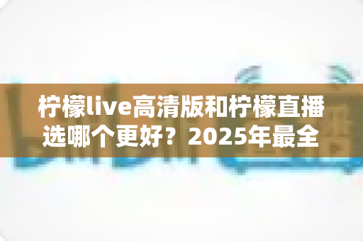 柠檬live高清版和柠檬直播选哪个更好？2025年最全对比指南帮你一次选对