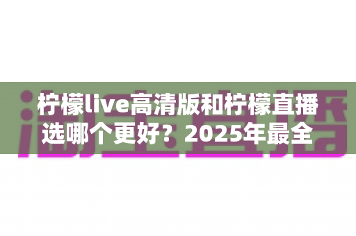 柠檬live高清版和柠檬直播选哪个更好？2025年最全对比指南帮你一次选对