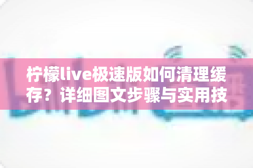 柠檬live极速版如何清理缓存?详细图文步骤与实用技巧全解析 柠檬live极速版如何清理缓存?详细图文步骤与实用技巧全解析