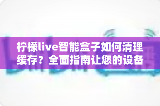 柠檬live智能盒子如何清理缓存？全面指南让您的设备流畅如新