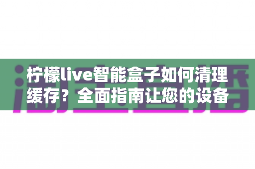 柠檬live智能盒子如何清理缓存？全面指南让您的设备流畅如新