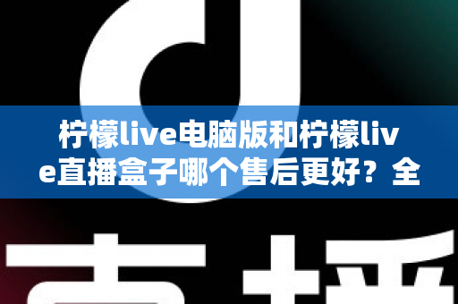 柠檬live电脑版和柠檬live直播盒子哪个售后更好?全面对比分析与选购避坑指南 柠檬live电脑版和柠檬live直播盒子哪个售后更好?全面对比分析与选购避坑指南