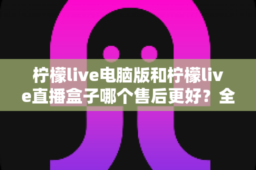柠檬live电脑版和柠檬live直播盒子哪个售后更好?全面对比分析与选购避坑指南 柠檬live电脑版和柠檬live直播盒子哪个售后更好?全面对比分析与选购避坑指南