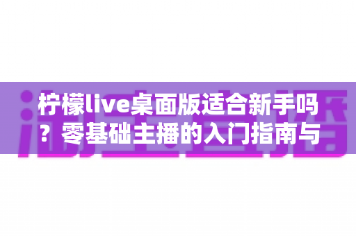 柠檬live桌面版适合新手吗?零基础主播的入门指南与真实分析 柠檬live桌面版适合新手吗?零基础主播的入门指南与真实分析
