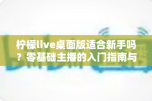 柠檬live桌面版适合新手吗?零基础主播的入门指南与真实分析 柠檬live桌面版适合新手吗?零基础主播的入门指南与真实分析