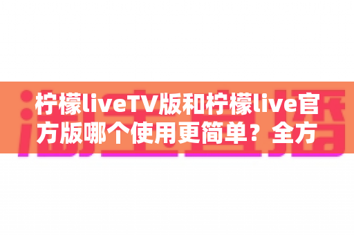 柠檬liveTV版和柠檬live官方版哪个使用更简单?全方位对比助你轻松上手 柠檬liveTV版和柠檬live官方版哪个使用更简单?全方位对比助你轻松上手