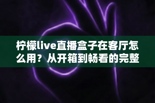 柠檬live直播盒子在客厅怎么用?从开箱到畅看的完整客厅使用指南 柠檬live直播盒子在客厅怎么用?从开箱到畅看的完整客厅使用指南