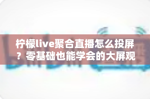 柠檬live聚合直播怎么投屏？零基础也能学会的大屏观看全攻略