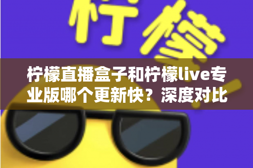 柠檬直播盒子和柠檬live专业版哪个更新快？深度对比解析与选版实用指南