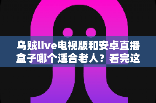 乌贼live电视版和安卓直播盒子哪个适合老人?看完这篇对比再决定也不迟 乌贼live电视版和安卓直播盒子哪个适合老人?看完这篇对比再决定也不迟