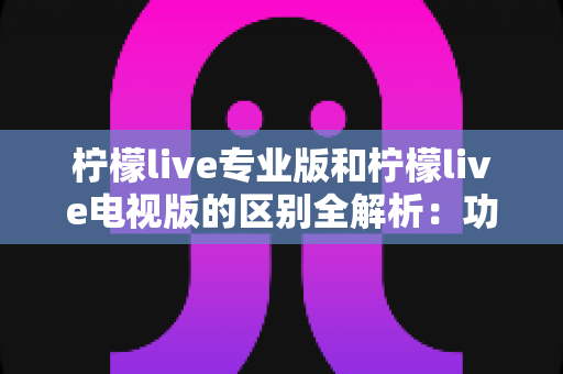 柠檬live专业版和柠檬live电视版的区别全解析：功能、设备与使用体验深度对比指南
