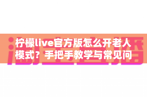 柠檬live官方版怎么开老人模式?手把手教学与常见问题一站式解答 柠檬live官方版怎么开老人模式?手把手教学与常见问题一站式解答